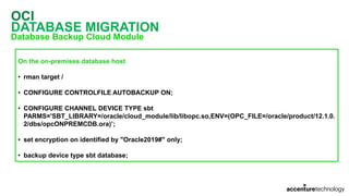 OCI
DATABASE MIGRATION
Database Backup Cloud Module
On the on-premises database host
• rman target /
• CONFIGURE CONTROLFILE AUTOBACKUP ON;
• CONFIGURE CHANNEL DEVICE TYPE sbt
PARMS='SBT_LIBRARY=/oracle/cloud_module/lib/libopc.so,ENV=(OPC_FILE=/oracle/product/12.1.0.
2/dbs/opcONPREMCDB.ora)’;
• set encryption on identified by "Oracle2019#" only;
• backup device type sbt database;
 