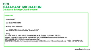 OCI
DATABASE MIGRATION
Database Backup Cloud Module
On OCI VM
• rman target /
• set dbid 3114159043;
• startup force nomount;
• set DECRYPTION identified by "Oracle2019#";
• run {
SET CONTROLFILE AUTOBACKUP FORMAT FOR DEVICE TYPE SBT TO '%F';
allocate channel c1 device type sbt PARMS 'SBT_LIBRARY=/home/oracle/lib/libopc.so,
SBT_PARMS=(OPC_PFILE=/home/oracle/config)';
RESTORE SPFILE to '/u01/app/oracle/product/12.1.0.2/dbhome_1/dbs/spfileprddb.ora' FROM AUTOBACKUP;
}
 