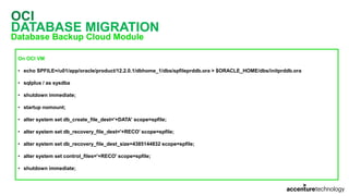 OCI
DATABASE MIGRATION
Database Backup Cloud Module
On OCI VM
• echo SPFILE=/u01/app/oracle/product/12.2.0.1/dbhome_1/dbs/spfileprddb.ora > $ORACLE_HOME/dbs/initprddb.ora
• sqlplus / as sysdba
• shutdown immediate;
• startup nomount;
• alter system set db_create_file_dest='+DATA' scope=spfile;
• alter system set db_recovery_file_dest='+RECO' scope=spfile;
• alter system set db_recovery_file_dest_size=4385144832 scope=spfile;
• alter system set control_files='+RECO' scope=spfile;
• shutdown immediate;
 
