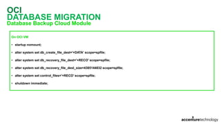 OCI
DATABASE MIGRATION
Database Backup Cloud Module
On OCI VM
• startup nomount;
• alter system set db_create_file_dest='+DATA' scope=spfile;
• alter system set db_recovery_file_dest='+RECO' scope=spfile;
• alter system set db_recovery_file_dest_size=4385144832 scope=spfile;
• alter system set control_files='+RECO' scope=spfile;
• shutdown immediate;
 