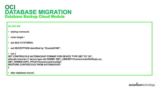 OCI
DATABASE MIGRATION
Database Backup Cloud Module
On OCI VM
• startup nomount;
• rman target /
• set dbid 3114159043;
• set DECRYPTION identified by "Oracle2019#";
• run {
SET CONTROLFILE AUTOBACKUP FORMAT FOR DEVICE TYPE SBT TO '%F';
allocate channel c1 device type sbt PARMS 'SBT_LIBRARY=/home/oracle/lib/libopc.so,
SBT_PARMS=(OPC_PFILE=/home/oracle/config)';
RESTORE CONTROLFILE FROM AUTOBACKUP;
}
• alter database mount;
 