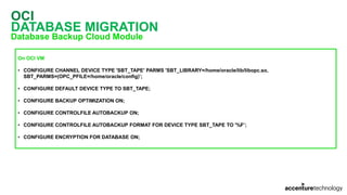 OCI
DATABASE MIGRATION
Database Backup Cloud Module
On OCI VM
• CONFIGURE CHANNEL DEVICE TYPE 'SBT_TAPE' PARMS 'SBT_LIBRARY=/home/oracle/lib/libopc.so,
SBT_PARMS=(OPC_PFILE=/home/oracle/config)’;
• CONFIGURE DEFAULT DEVICE TYPE TO SBT_TAPE;
• CONFIGURE BACKUP OPTIMIZATION ON;
• CONFIGURE CONTROLFILE AUTOBACKUP ON;
• CONFIGURE CONTROLFILE AUTOBACKUP FORMAT FOR DEVICE TYPE SBT_TAPE TO '%F’;
• CONFIGURE ENCRYPTION FOR DATABASE ON;
 