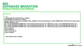OCI
DATABASE MIGRATION
Database Backup Cloud Module
On OCI VM
• run
{ set ARCHIVELOG DESTINATION to '+RECO';
set NEWNAME for database to '+DATA';
allocate channel c1 device type sbt PARMS 'SBT_LIBRARY=/home/oracle/lib/libopc.so, SBT_PARMS=(OPC_PFILE=/home/oracle/config)'
FORMAT "BACKUP_%U";
SQL "ALTER DATABASE RENAME FILE ''/u01/oradata/prddb/redo01.log'' TO ''+RECO/<db_unique_name>/ONLINELOG/redo01.log'' ";
SQL "ALTER DATABASE RENAME FILE ''/u01/oradata/prddb/redo02.log'' TO ''+RECO/<db_unique_name>/ONLINELOG/redo02.log'' ";
SQL "ALTER DATABASE RENAME FILE ''/u01/oradata/prddb/redo03.log'' TO ''+RECO/<db_unique_name>/ONLINELOG/redo03.log'' ";
restore database;
switch datafile all;
restore archivelog all;
recover database;
}
• alter database open resetlogs;
 