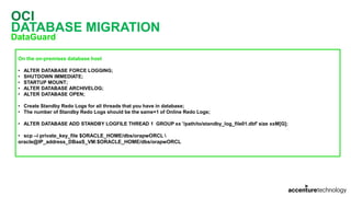 OCI
DATABASE MIGRATION
DataGuard
On the on-premises database host
• ALTER DATABASE FORCE LOGGING;
• SHUTDOWN IMMEDIATE;
• STARTUP MOUNT;
• ALTER DATABASE ARCHIVELOG;
• ALTER DATABASE OPEN;
• Create Standby Redo Logs for all threads that you have in database;
• The number of Standby Redo Logs should be the same+1 of Online Redo Logs;
• ALTER DATABASE ADD STANDBY LOGFILE THREAD 1 GROUP xx '/path/to/standby_log_file01.dbf' size xxM[G];
• scp –i private_key_file $ORACLE_HOME/dbs/orapwORCL 
oracle@IP_address_DBaaS_VM:$ORACLE_HOME/dbs/orapwORCL
 