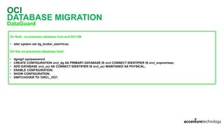 OCI
DATABASE MIGRATION
DataGuard
On Both: on-premises database host and OCI VM
• alter system set dg_broker_start=true;
On the on-premises database host
• dgmgrl sys/password
• CREATE CONFIGURATION orcl_dg AS PRIMARY DATABASE IS orcl CONNECT IDENTIFIER IS orcl_onpremises;
• ADD DATABASE orcl_oci AS CONNECT IDENTIFIER IS orcl_oci MAINTANED AS PHYSICAL;
• ENABLE CONFIGURATION;
• SHOW CONFIGURATION;
• SWITCHOVER TO 'ORCL_OCI';
 