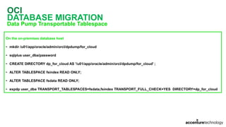 OCI
DATABASE MIGRATION
Data Pump Transportable Tablespace
On the on-premises database host
• mkdir /u01/app/oracle/admin/orcl/dpdump/for_cloud
• sqlplus user_dba/password
• CREATE DIRECTORY dp_for_cloud AS '/u01/app/oracle/admin/orcl/dpdump/for_cloud' ;
• ALTER TABLESPACE fsindex READ ONLY;
• ALTER TABLESPACE fsdata READ ONLY;
• expdp user_dba TRANSPORT_TABLESPACES=fsdata,fsindex TRANSPORT_FULL_CHECK=YES DIRECTORY=dp_for_cloud
 