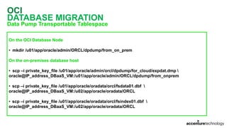 OCI
DATABASE MIGRATION
Data Pump Transportable Tablespace
On the OCI Database Node
• mkdir /u01/app/oracle/admin/ORCL/dpdump/from_on_prem
On the on-premises database host
• scp –i private_key_file /u01/app/oracle/admin/orcl/dpdump/for_cloud/expdat.dmp 
oracle@IP_address_DBaaS_VM:/u01/app/oracle/admin/ORCL/dpdump/from_onprem
• scp –i private_key_file /u01/app/oracle/oradata/orcl/fsdata01.dbf 
oracle@IP_address_DBaaS_VM:/u02/app/oracle/oradata/ORCL
• scp –i private_key_file /u01/app/oracle/oradata/orcl/fsindex01.dbf 
oracle@IP_address_DBaaS_VM:/u02/app/oracle/oradata/ORCL
 