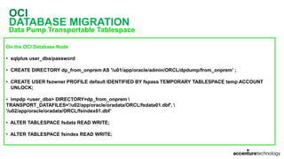OCI
DATABASE MIGRATION
Data Pump Transportable Tablespace
On the OCI Database Node
• sqlplus user_dba/password
• CREATE DIRECTORY dp_from_onprem AS '/u01/app/oracle/admin/ORCL/dpdump/from_onprem' ;
• CREATE USER fsowner PROFILE default IDENTIFIED BY fspass TEMPORARY TABLESPACE temp ACCOUNT
UNLOCK;
• impdp <user_dba> DIRECTORY=dp_from_onprem 
TRANSPORT_DATAFILES='/u02/app/oracle/oradata/ORCL/fsdata01.dbf', 
'/u02/app/oracle/oradata/ORCL/fsindex01.dbf’
• ALTER TABLESPACE fsdata READ WRITE;
• ALTER TABLESPACE fsindex READ WRITE;
 