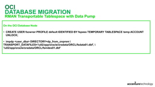 OCI
DATABASE MIGRATION
RMAN Transportable Tablespace with Data Pump
On the OCI Database Node
• CREATE USER fsowner PROFILE default IDENTIFIED BY fspass TEMPORARY TABLESPACE temp ACCOUNT
UNLOCK;
• impdp <user_dba> DIRECTORY=dp_from_onprem 
TRANSPORT_DATAFILES='/u02/app/oracle/oradata/ORCL/fsdata01.dbf', 
'/u02/app/oracle/oradata/ORCL/fsindex01.dbf’
 