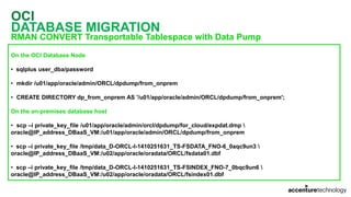 OCI
DATABASE MIGRATION
RMAN CONVERT Transportable Tablespace with Data Pump
On the OCI Database Node
• sqlplus user_dba/password
• mkdir /u01/app/oracle/admin/ORCL/dpdump/from_onprem
• CREATE DIRECTORY dp_from_onprem AS '/u01/app/oracle/admin/ORCL/dpdump/from_onprem';
On the on-premises database host
• scp –i private_key_file /u01/app/oracle/admin/orcl/dpdump/for_cloud/expdat.dmp 
oracle@IP_address_DBaaS_VM:/u01/app/oracle/admin/ORCL/dpdump/from_onprem
• scp –i private_key_file /tmp/data_D-ORCL-I-1410251631_TS-FSDATA_FNO-6_0aqc9un3 
oracle@IP_address_DBaaS_VM:/u02/app/oracle/oradata/ORCL/fsdata01.dbf
• scp –i private_key_file /tmp/data_D-ORCL-I-1410251631_TS-FSINDEX_FNO-7_0bqc9un6 
oracle@IP_address_DBaaS_VM:/u02/app/oracle/oradata/ORCL/fsindex01.dbf
 