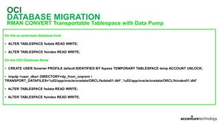OCI
DATABASE MIGRATION
RMAN CONVERT Transportable Tablespace with Data Pump
On the on-premises database host
• ALTER TABLESPACE fsdata READ WRITE;
• ALTER TABLESPACE fsindex READ WRITE;
On the OCI Database Node
• CREATE USER fsowner PROFILE default IDENTIFIED BY fspass TEMPORARY TABLESPACE temp ACCOUNT UNLOCK;
• impdp <user_dba> DIRECTORY=dp_from_onprem 
TRANSPORT_DATAFILES='/u02/app/oracle/oradata/ORCL/fsdata01.dbf’, '/u02/app/oracle/oradata/ORCL/fsindex01.dbf’
• ALTER TABLESPACE fsdata READ WRITE;
• ALTER TABLESPACE fsindex READ WRITE;
 
