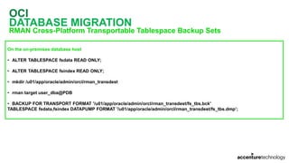 OCI
DATABASE MIGRATION
RMAN Cross-Platform Transportable Tablespace Backup Sets
On the on-premises database host
• ALTER TABLESPACE fsdata READ ONLY;
• ALTER TABLESPACE fsindex READ ONLY;
• mkdir /u01/app/oracle/admin/orcl/rman_transdest
• rman target user_dba@PDB
• BACKUP FOR TRANSPORT FORMAT '/u01/app/oracle/admin/orcl/rman_transdest/fs_tbs.bck'
TABLESPACE fsdata,fsindex DATAPUMP FORMAT '/u01/app/oracle/admin/orcl/rman_transdest/fs_tbs.dmp’;
 
