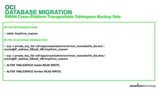 OCI
DATABASE MIGRATION
RMAN Cross-Platform Transportable Tablespace Backup Sets
On the OCI Database Node
• mkdir /tmp/from_onprem
On the on-premises database host
• scp –i private_key_file /u01/app/oracle/admin/orcl/rman_transdest/fs_tbs.bck 
oracle@IP_address_DBaaS_VM:/tmp/from_onprem
• scp –i private_key_file /u01/app/oracle/admin/orcl/rman_transdest/fs_tbs.dmp 
oracle@IP_address_DBaaS_VM:/tmp/from_onprem
• ALTER TABLESPACE fsdata READ WRITE;
• ALTER TABLESPACE fsindex READ WRITE;
 