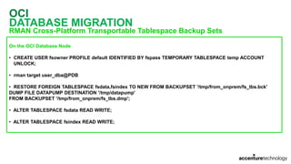 OCI
DATABASE MIGRATION
RMAN Cross-Platform Transportable Tablespace Backup Sets
On the OCI Database Node
• CREATE USER fsowner PROFILE default IDENTIFIED BY fspass TEMPORARY TABLESPACE temp ACCOUNT
UNLOCK;
• rman target user_dba@PDB
• RESTORE FOREIGN TABLESPACE fsdata,fsindex TO NEW FROM BACKUPSET '/tmp/from_onprem/fs_tbs.bck'
DUMP FILE DATAPUMP DESTINATION '/tmp/datapump'
FROM BACKUPSET '/tmp/from_onprem/fs_tbs.dmp';
• ALTER TABLESPACE fsdata READ WRITE;
• ALTER TABLESPACE fsindex READ WRITE;
 