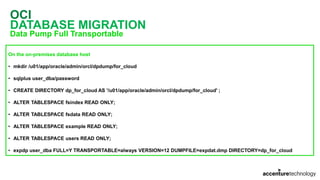 OCI
DATABASE MIGRATION
Data Pump Full Transportable
On the on-premises database host
• mkdir /u01/app/oracle/admin/orcl/dpdump/for_cloud
• sqlplus user_dba/password
• CREATE DIRECTORY dp_for_cloud AS '/u01/app/oracle/admin/orcl/dpdump/for_cloud' ;
• ALTER TABLESPACE fsindex READ ONLY;
• ALTER TABLESPACE fsdata READ ONLY;
• ALTER TABLESPACE example READ ONLY;
• ALTER TABLESPACE users READ ONLY;
• expdp user_dba FULL=Y TRANSPORTABLE=always VERSION=12 DUMPFILE=expdat.dmp DIRECTORY=dp_for_cloud
 