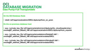 OCI
DATABASE MIGRATION
Data Pump Full Transportable
On the OCI Database Node
• mkdir /u01/app/oracle/admin/ORCL/dpdump/from_on_prem
On the on-premises database host
• scp –i private_key_file /u01/app/oracle/admin/orcl/dpdump/for_cloud/expdat.dmp 
oracle@IP_address_DBaaS_VM:/u01/app/oracle/admin/ORCL/dpdump/from_onprem
• scp –i private_key_file /u01/app/oracle/oradata/orcl/fsdata01.dbf 
oracle@IP_address_DBaaS_VM:/u02/app/oracle/oradata/ORCL
• scp –i private_key_file /u01/app/oracle/oradata/orcl/fsindex01.dbf 
oracle@IP_address_DBaaS_VM:/u02/app/oracle/oradata/ORCL
 
