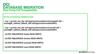 OCI
DATABASE MIGRATION
Data Pump Full Transportable
On the on-premises database host
• scp –i private_key_file /u01/app/oracle/oradata/orcl/example01.dbf 
oracle@IP_address_DBaaS_VM:/u02/app/oracle/oradata/ORCL
• scp –i private_key_file /u01/app/oracle/oradata/orcl/users01.dbf 
oracle@IP_address_DBaaS_VM:/u02/app/oracle/oradata/ORCL
• ALTER TABLESPACE fsdata READ WRITE;
• ALTER TABLESPACE fsindex READ WRITE;
• ALTER TABLESPACE example READ WRITE;
• ALTER TABLESPACE users READ WRITE;
 