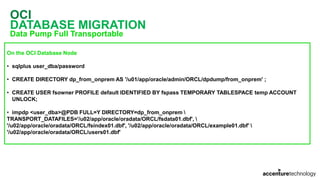 OCI
DATABASE MIGRATION
Data Pump Full Transportable
On the OCI Database Node
• sqlplus user_dba/password
• CREATE DIRECTORY dp_from_onprem AS '/u01/app/oracle/admin/ORCL/dpdump/from_onprem' ;
• CREATE USER fsowner PROFILE default IDENTIFIED BY fspass TEMPORARY TABLESPACE temp ACCOUNT
UNLOCK;
• impdp <user_dba>@PDB FULL=Y DIRECTORY=dp_from_onprem 
TRANSPORT_DATAFILES='/u02/app/oracle/oradata/ORCL/fsdata01.dbf', 
'/u02/app/oracle/oradata/ORCL/fsindex01.dbf', '/u02/app/oracle/oradata/ORCL/example01.dbf' 
'/u02/app/oracle/oradata/ORCL/users01.dbf'
 