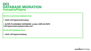 OCI
DATABASE MIGRATION
Unplugging/Plugging
On the on-premises database host
• mkdir /u01/app/oracle/unplug
• ALTER PLUGGABLE DATABASE crmdev UNPLUG INTO
'/u01/app/oracle/unplug/crmdev.xml’;
On the OCI Database Node
• mkdir /u01/app/oracle/plug
 