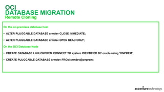 OCI
DATABASE MIGRATION
Remote Cloning
On the on-premises database host
• ALTER PLUGGABLE DATABASE crmdev CLOSE IMMEDIATE;
• ALTER PLUGGABLE DATABASE crmdev OPEN READ ONLY;
On the OCI Database Node
• CREATE DATABASE LINK ONPREM CONNECT TO system IDENTIFIED BY oracle using 'ONPREM';
• CREATE PLUGGABLE DATABASE crmdev FROM crmdev@onprem;
 