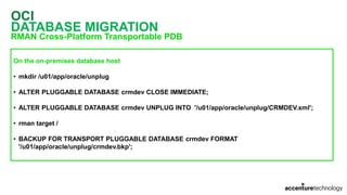 OCI
DATABASE MIGRATION
RMAN Cross-Platform Transportable PDB
On the on-premises database host
• mkdir /u01/app/oracle/unplug
• ALTER PLUGGABLE DATABASE crmdev CLOSE IMMEDIATE;
• ALTER PLUGGABLE DATABASE crmdev UNPLUG INTO '/u01/app/oracle/unplug/CRMDEV.xml';
• rman target /
• BACKUP FOR TRANSPORT PLUGGABLE DATABASE crmdev FORMAT
'/u01/app/oracle/unplug/crmdev.bkp';
 