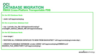 OCI
DATABASE MIGRATION
RMAN Cross-Platform Transportable PDB
On the OCI Database Node
• mkdir /u01/app/oracle/plug
On the on-premises database host
• scp –i private_key_file /u01/app/oracle/unplug/*
oracle@IP_address_DBaaS_VM:/u01/app/oracle/plug
On the OCI Database Node
• rman target /
• RESTORE ALL FOREIGN DATAFILES TO NEW FROM BACKUPSET '/u01/app/oracle/plug/crmdev.bkp’;
• CREATE PLUGGABLE DATABASE crmdev USING '/u01/app/oracle/plug/CRMDEV.xml'
SOURCE_FILE_DIRECTORY='/u01/app/oracle/plug';
 