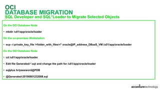 OCI
DATABASE MIGRATION
SQL Developer and SQL*Loader to Migrate Selected Objects
On the OCI Database Node
• mkdir /u01/app/oracle/loader
On the on-premises Workstation
• scp –i private_key_file /<folder_with_files>/* oracle@IP_address_DBaaS_VM:/u01/app/oracle/loader
On the OCI Database Node
• cd /u01/app/oracle/loader
• Edit file Generated-*.sql and change the path for /u01/app/oracle/loader
• sqlplus hr/password@PDB
• @Generated-20190801232008.sql
 