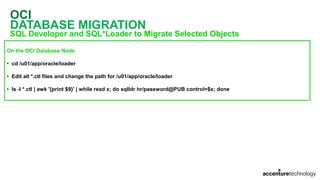 OCI
DATABASE MIGRATION
SQL Developer and SQL*Loader to Migrate Selected Objects
On the OCI Database Node
• cd /u01/app/oracle/loader
• Edit all *.ctl files and change the path for /u01/app/oracle/loader
• ls -l *.ctl | awk '{print $9}' | while read x; do sqlldr hr/password@PUB control=$x; done
 