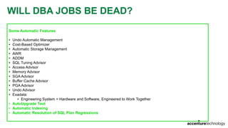 WILL DBA JOBS BE DEAD?
Some Automatic Features
• Undo Automatic Management
• Cost-Based Optimizer
• Automatic Storage Management
• AWR
• ADDM
• SQL Tuning Advisor
• Access Advisor
• Memory Advisor
• SGA Advisor
• Buffer Cache Advisor
• PGA Advisor
• Undo Advisor
• Exadata:
• Engineering System = Hardware and Software, Engineered to Work Together
• AutoUpgrade Tool
• Automatic Indexing
• Automatic Resolution of SQL Plan Regressions
 