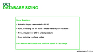 OCI
DATABASE SIZING
Some Questions
• Actually, do you have waits for CPU?
• If yes, how long are the waits? Those waits impact business?
• If yes, maybe your CPU is under pressure
• If no, probably you have spikes
Let’s assume as example that you have spikes in CPU usage
 