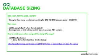 OCI
DATABASE SIZING
DBA_HIST_ACTIVE_SESS_HISTORY
• Query for how many sessions are waiting for CPU (WHERE session_state = 'ON CPU' )
Main Issue
• ASH is sampled only when there is activity
• Some periods of time without activity do not generate ASH samples
How to avoid issues when using ASH to sizing CPU usage?
• ASH Standardization!
• Jorge Barba from Acenture Enkitec Group:
https://jorgebarbablog.wordpress.com/2016/12/21/how-to-standardize-ash-data-for-sizing/
 