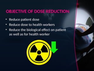 OBJECTIVE OF DOSE REDUCTION
• Reduce patient dose
• Reduce dose to health workers
• Reduce the biological effect on patient
as well as for health worker
 