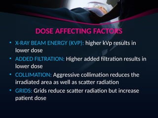 DOSE AFFECTING FACTORS
• X-RAY BEAM ENERGY (KVP): higher kVp results in
lower dose
• ADDED FILTRATION: Higher added filtration results in
lower dose
• COLLIMATION: Aggressive collimation reduces the
irradiated area as well as scatter radiation
• GRIDS: Grids reduce scatter radiation but increase
patient dose
 