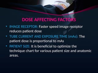 DOSE AFFECTING FACTORS
• IMAGE RECEPTOR: Faster speed image receptor
reduces patient dose
• TUBE CURRENT AND EXPOSURE TIME (mAs): The
patient dose is proportional to mAs
• PATIENT SIZE: It is beneficial to optimize the
technique chart for various patient size and anatomic
areas.
 