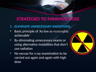 STRATEGIES TO MINIMIZE DOSE
1. ELIMINATE UNNECESSARY RADIATIONS
• Basic principle of ‘As low as reasonably
achievable’
• By eliminating unnecessary exams or
using alternative modalities that don’t
use radiation
• No excuse for x ray examination to be
carried out again and again with high
dose
 