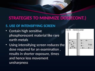 STRATEGIES TO MINIMIZE DOSE(CONT.)
5. USE OF INTENSIFYING SCREEN
• Contain high sensitive
phosphorescent material like rare
earth metals
• Using intensifying screen reduces the
dose required for an examination ,
results in shorter exposure, times
and hence less movement
unsharpness
 