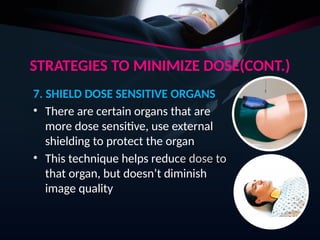 STRATEGIES TO MINIMIZE DOSE(CONT.)
7. SHIELD DOSE SENSITIVE ORGANS
• There are certain organs that are
more dose sensitive, use external
shielding to protect the organ
• This technique helps reduce dose to
that organ, but doesn’t diminish
image quality
 
