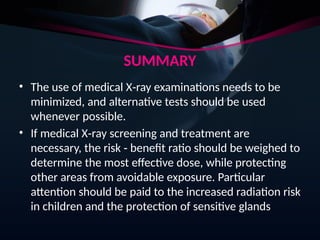 SUMMARY
• The use of medical X ray examinations needs to be
‑
minimized, and alternative tests should be used
whenever possible.
• If medical X ray screening and treatment are
‑
necessary, the risk benefit ratio should be weighed to
‑
determine the most effective dose, while protecting
other areas from avoidable exposure. Particular
attention should be paid to the increased radiation risk
in children and the protection of sensitive glands
 