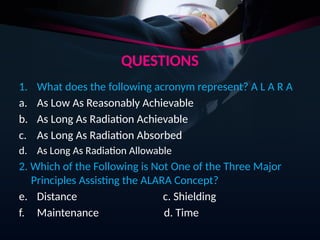 QUESTIONS
1. What does the following acronym represent? A L A R A
a. As Low As Reasonably Achievable
b. As Long As Radiation Achievable
c. As Long As Radiation Absorbed
d. As Long As Radiation Allowable
2. Which of the Following is Not One of the Three Major
Principles Assisting the ALARA Concept?
e. Distance c. Shielding
f. Maintenance d. Time
 
