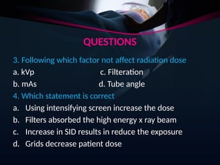 QUESTIONS
3. Following which factor not affect radiation dose
a. kVp c. Filteration
b. mAs d. Tube angle
4. Which statement is correct
a. Using intensifying screen increase the dose
b. Filters absorbed the high energy x ray beam
c. Increase in SID results in reduce the exposure
d. Grids decrease patient dose
 