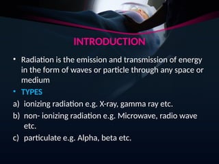 INTRODUCTION
• Radiation is the emission and transmission of energy
in the form of waves or particle through any space or
medium
• TYPES
a) ionizing radiation e.g. X-ray, gamma ray etc.
b) non- ionizing radiation e.g. Microwave, radio wave
etc.
c) particulate e.g. Alpha, beta etc.
 