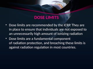 DOSE LIMITS
• Dose limits are recommended by the ICRP. They are
in place to ensure that individuals are not exposed to
an unnecessarily high amount of ionizing radiation
• Dose limits are a fundamental component
of radiation protection, and breaching these limits is
against radiation regulation in most countries.
 