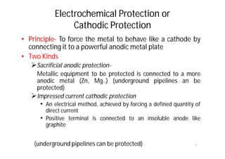 Electrochemical Protection or
Cathodic Protection
• Principle- To force the metal to behave like a cathode by
connecting it to a powerful anodic metal plate
• Two Kinds
Sacrificial anodic protection-
Metallic equipment to be protected is connected to a more
anodic metal (Zn, Mg..) (underground pipelines an be
protected)
Impressed current cathodic protection
• An electrical method, achieved by forcing a defined quantity of
direct current
• Positive terminal is connected to an insoluble anode like
graphite
1(underground pipelines can be protected)
 