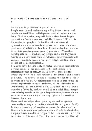 METHODS TO STOP DIFFERENT CYBER CRIMES
1
Methods to Stop Different Cyber Crimes
People must be well-informed regarding internet scams and
certain vulnerabilities, which permit them to occur sooner or
later. With education, they will be in a situation to help in
prevention of such scams successfully (Hynson, 2012). It is
imperative for people to be familiar with attempts of
cybercrimes and to comprehend correct solutions in internet
practices and solutions. People will learn with education how
to put into practice proper security protocols. When they
develop into social media savvy people and when they learn
how to safe guard their computer devices, cybercriminals will
encounter multiple layers of security, which will limit their
illegal activities substantially.
Firewalls have the capability to protect users and their network
devices against cyber criminals in the first instance of a
attempted breach (Lehto,2013). A firewall monitors the
interchange between a local network or the internet and a user’s
computer. The firewall should be enabled through the security
software or a router. Cybercriminals will be unable to use the
interchange traffic to install malware, which is intended to
compromise the user’s network and computer. If more people
would use firewalls, hackers would be at a chief disadvantage
due to being unable to navigate deeper into a system to obtain
sensitive information and eventually, cybercrime would be
lessened for a time.
Users need to analyze their operating and online systems
continually so they can resolve vulnerabilities (Hynson, 2012).
Internal accounting information or protocols, which lead to
financial information or bank statements, should be checked on
a regular basis in order to recognize the risks and mitigate them
accordingly. It is very difficult for people to curb the flow of
 