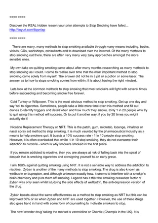 ==== ====

Discover the REAL hidden reason your prior attempts to Stop Smoking have failed...
http://tinyurl.com/6qsr4xp

==== ====

There are many, many methods to stop smoking available through many means including, books,
videos, CDs, workshops, consultants and to download over the internet. Of the many methods to
stop smoking out there, there are often very many very zany approaches amongst the more
sensible ones.

My own take on quitting smoking came about after many months researching as many methods to
stop smoking as I could. I came to realise over time that the most important method to stop
smoking came solely from myself. The answer did not lie in a pill or a potion or some laser. The
answer as to how to stops smoking comes from within. It is about having the right mindset.

Lets look at the common methods to stop smoking that most smokers will fight with several times
before succeeding and becoming smoke free forever.

Cold Turkey or Willpower. This is the most obvious method to stop smoking. Get up one day and
say 'no' to cigarettes. Sometimes, people take a little more time over this method and fill out
diaries to identify triggers and detail when and how much they smoke. Only 1 in 20 people who try
to quit using this method will success. Or to put it another way, if you try 20 times you might
actually do it!

Nicotine Replacement Therapy or NRT. This is the patch, gum, microtab, lozenge, inhalator or
nasal spray aid method to stop smoking. It is much vaunted by the pharmaceutical industry as a
means to help smokers quit. It boasts a 10% success rate - 1 in 10 people stop smoking.
However, it is often overlooked that whilst 1 in 10 stop smoking, they do not overcome their
addiction to nicotine - which is why smokers smoked in the first place.

If you remain addicted to nicotine, then you are always at risk of falling back into the spiral of
despair that is smoking cigarettes and consigning yourself to an early grave.

I am 100% against quitting smoking using NRT. It is not a sensible way to address the addiction to
nicotine. Zyban is another of the many methods to stop smoking. The drug is also known as
wellbutrin or bupropion, and although unknown exactly how, it seems to interfere with a smoker's
brain chemistry and puts them off smoking. Legend has it that the smoking cessation factor of
Zyban was only seen whilst studying the side effects of wellbutrin, the anti-depression version of
the drug.

Zyban boasts about the same effectiveness as a method to stop smoking as NRT but this can be
improved 50% or so when Zyban and NRT are used together. However, the use of these drugs
also goes hand in hand with some form of counselling to motivate smokers to stop.

The new 'wonder drug' taking the market is varenicline or Chantix (Champix in the UK). It is
 