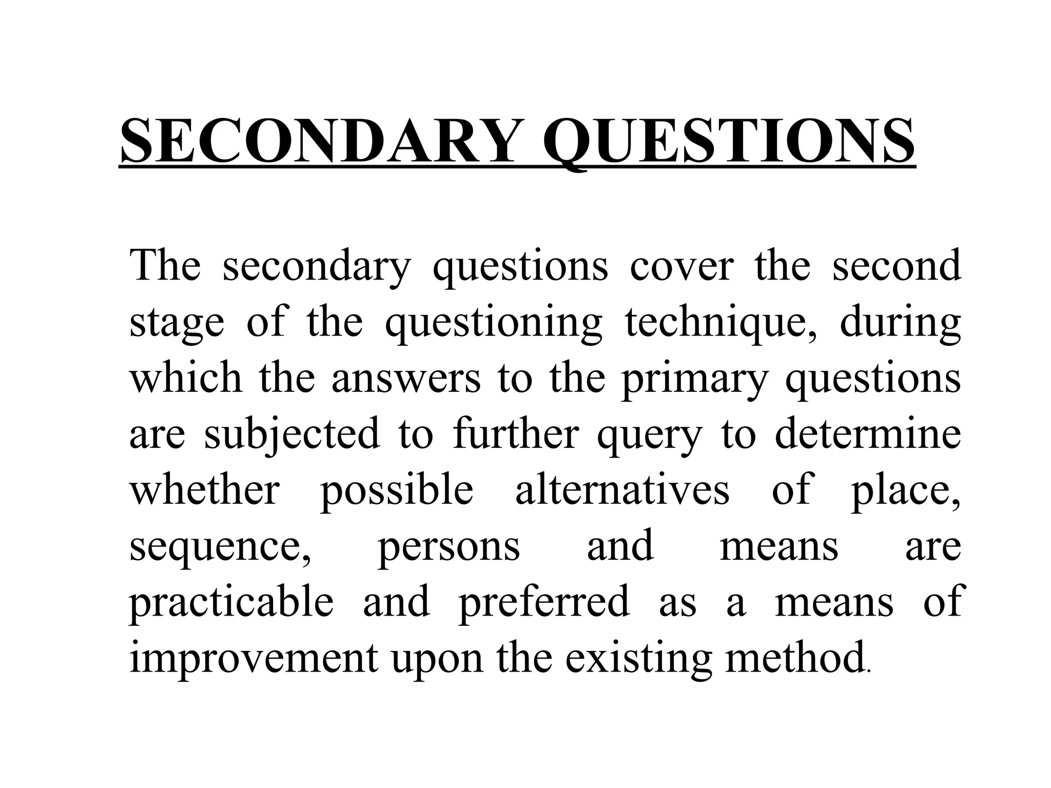 SECONDARY QUESTIONS   The secondary questions cover the second stage of the questioning technique, during which the answers to the primary questions are subjected to further query to determine whether possible alternatives of place, sequence, persons and means are practicable and preferred as a means of improvement upon the existing method . 