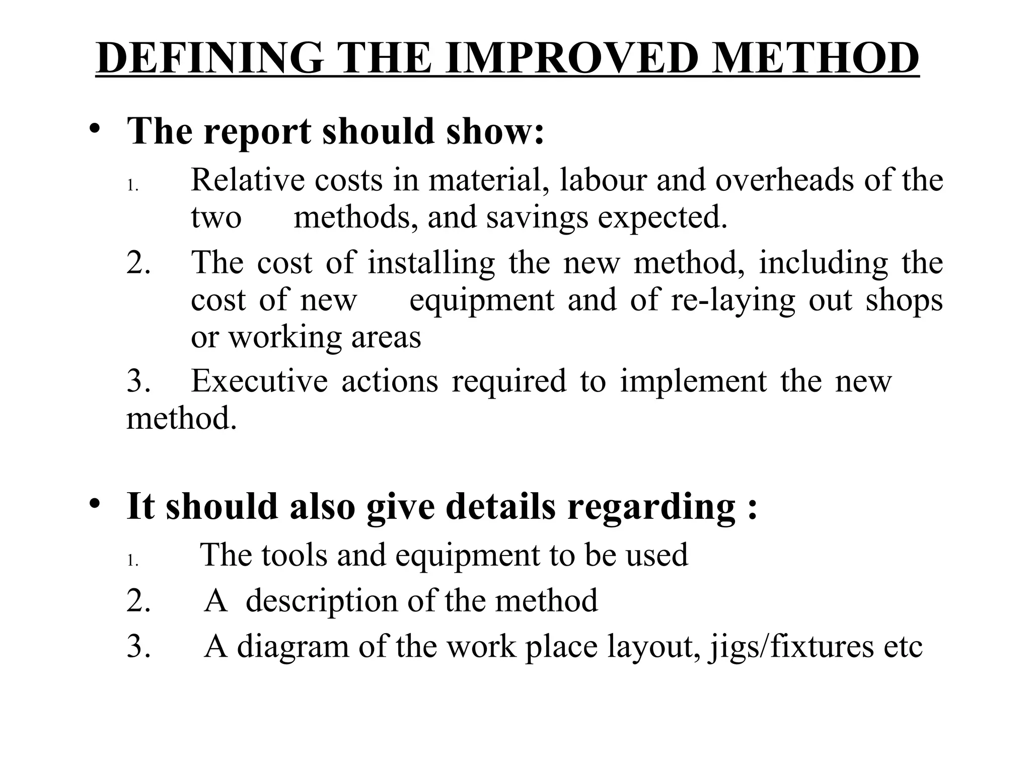 DEFINING THE IMPROVED METHOD   The report should show:   1.     Relative costs in material, labour and overheads of the  two  methods, and savings expected. 2. The cost of installing the new method, including the  cost of new  equipment and of re-laying out shops  or working areas 3.  Executive actions required to implement the new  method.   It should also give details regarding : 1.   The tools and equipment to be used 2.      A  description of the method 3.  A diagram of the work place layout, jigs/fixtures etc   