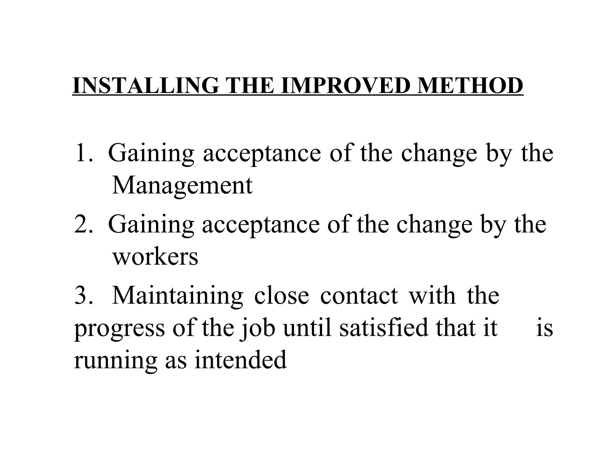 INSTALLING THE IMPROVED METHOD   1.  Gaining acceptance of the change by the  Management 2.  Gaining acceptance of the change by the  workers 3. Maintaining close contact with the  progress of the job until satisfied that it  is running as intended   