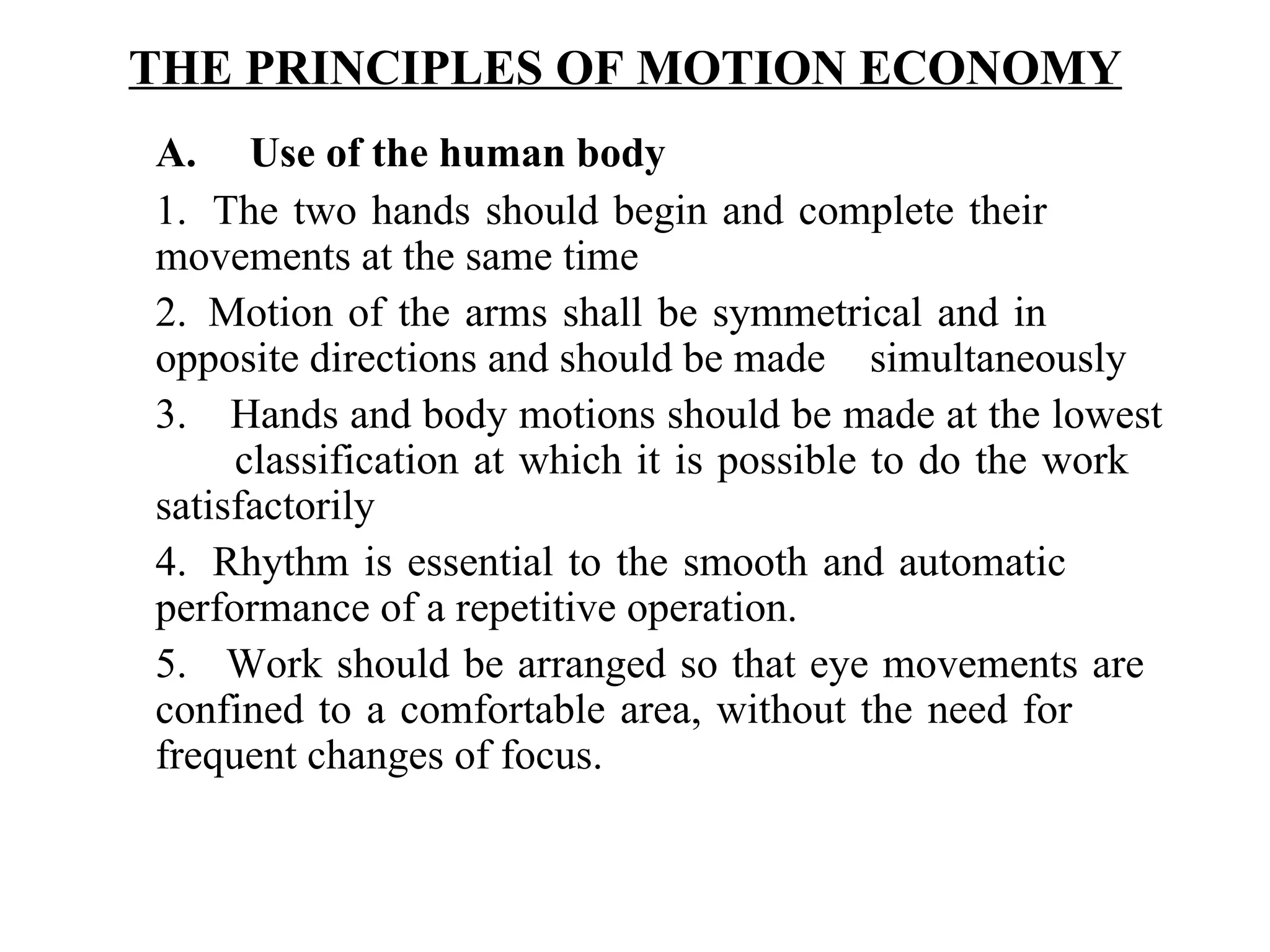 THE PRINCIPLES OF MOTION ECONOMY   A.     Use of the human body   1.  The two hands should begin and complete their  movements at the same time 2.  Motion of the arms shall be symmetrical and in  opposite directions and should be made  simultaneously 3.    Hands and body motions should be made at the lowest  classification at which it is possible to do the work  satisfactorily 4.  Rhythm is essential to the smooth and automatic  performance of a repetitive operation. 5.   Work should be arranged so that eye movements are  confined to a comfortable area, without the need for  frequent changes of focus. 