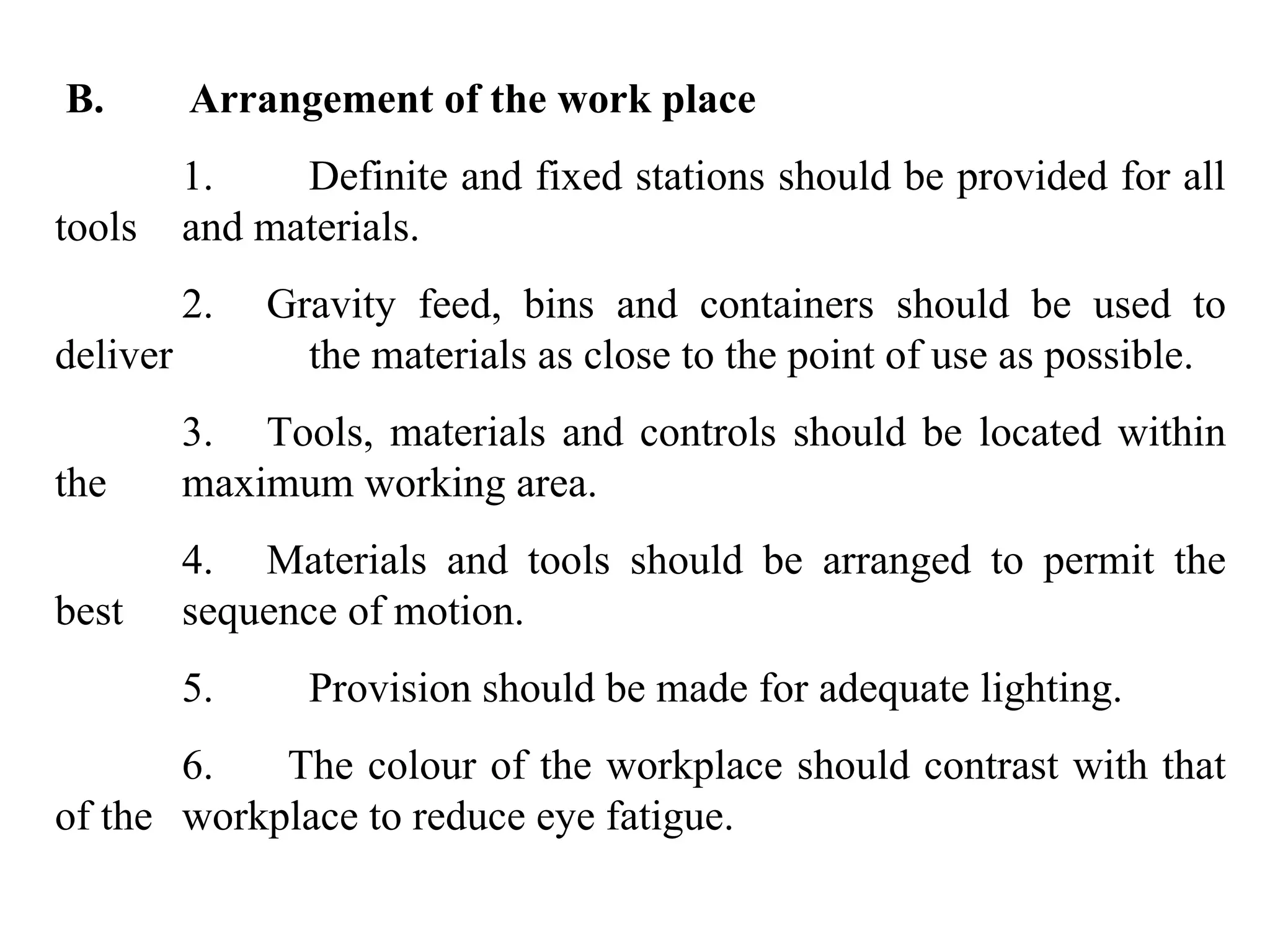   B.        Arrangement of the work place 1.  Definite and fixed stations should be provided for all tools  and materials. 2.     Gravity feed, bins and containers should be used to deliver  the materials as close to the point of use as possible. 3.     Tools, materials and controls should be located within the  maximum working area. 4.     Materials and tools should be arranged to permit the best  sequence of motion. 5.         Provision should be made for adequate lighting. 6.       The colour of the workplace should contrast with that of the  workplace to reduce eye fatigue. 